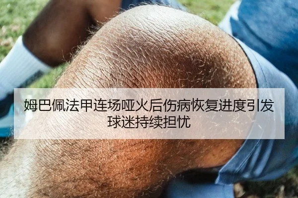 姆巴佩法甲连场哑火后伤病恢复进度引发球迷持续担忧